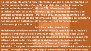 Es una pregunta abierta muy interesante ya que si encontráramos un
patrón en esta distribución caótica, podría dar mucha información
sobre de dónde venimos", afirma. "Si determinamos el caos,
estaríamos más cerca de entender algunos sucesos naturales que
también parecen caóticos". Por todo ello, los números primos han
captado la atención de los matemáticos más importantes de la historia
por suponer un auténtico reto intelectual, por su belleza o, en
ocasiones, por su utilidad.
En la base de las matemáticas
Probablemente cualquier cultura con conocimientos matemáticos ha intuido la
existencia e importancia de los números primos. Aunque no es hasta Grecia
cuando tenemos constancia escrita de la consciencia sobre ellos, estos números
están en la base de las matemáticas de civilizaciones mucho más antiguas. Los
números primos son imprescindibles en el Teorema Fundamental de la
Aritmética. "Cualquier número se descompone en un producto único de números
primos", nos explica Santi, "para cualquier número del uno al infinito existe una
 
