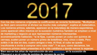 Con los dos números originales la codificación se revierte fácilmente. "Multiplicar
es fácil, pero encontrar el divisor es mucho más complejo", explica el matemático.
Los números primos, además, aparecen en la naturaleza de manera espontánea,
como aparecen ellos mismos en la sucesión numérica.También se emplean a nivel
de marketing y negocio ya que representan números interesantes
económicamente hablando: "si te fijas, cuando ponen un cubo con quintos de
cerveza, suelen poner un número primo de botellines, tres, cinco o siete. Pero
soléis ir de dos en dos, cuatro amigos o tres. Al final, el cubo se queda
insuficiente e invita a comprar otro cubo más". Y es que, como decíamos, los
números primos están presentes en la vida cotidiana y donde menos lo esperas:
Bien sea en los años de reproducción de una chicharra, en la sucesión de
 