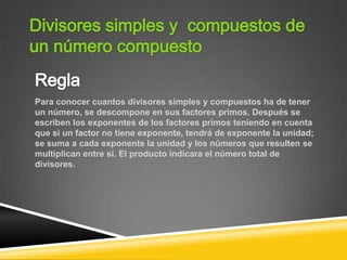 Para conocer cuantos divisores simples y compuestos ha de tener
un número, se descompone en sus factores primos. Después se
escriben los exponentes de los factores primos teniendo en cuenta
que si un factor no tiene exponente, tendrá de exponente la unidad;
se suma a cada exponente la unidad y los números que resulten se
multiplican entre sí. El producto indicara el número total de
divisores.
 