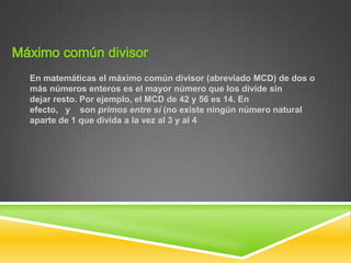 En matemáticas el máximo común divisor (abreviado MCD) de dos o
más números enteros es el mayor número que los divide sin
dejar resto. Por ejemplo, el MCD de 42 y 56 es 14. En
efecto, y son primos entre sí (no existe ningún número natural
aparte de 1 que divida a la vez al 3 y al 4
 