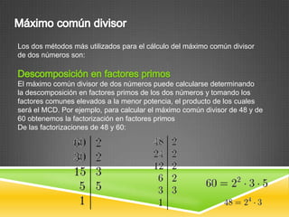 Los dos métodos más utilizados para el cálculo del máximo común divisor
de dos números son:



El máximo común divisor de dos números puede calcularse determinando
la descomposición en factores primos de los dos números y tomando los
factores comunes elevados a la menor potencia, el producto de los cuales
será el MCD. Por ejemplo, para calcular el máximo común divisor de 48 y de
60 obtenemos la factorización en factores primos
De las factorizaciones de 48 y 60:
 