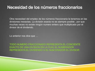Otra necesidad del empleo de los números fraccionaria la tenemos en las
divisiones inexactas. La división exacta no es siempre posible , por que
muchas veces no existe ningún numero entero que multiplicado por el
divisor de el dividendo.


Lo anterior nos dice que …
 