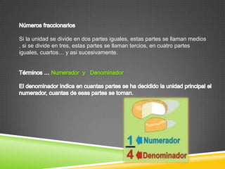 Si la unidad se divide en dos partes iguales, estas partes se llaman medios
, si se divide en tres, estas partes se llaman tercios, en cuatro partes
iguales, cuartos… y asi sucesivamente.
 