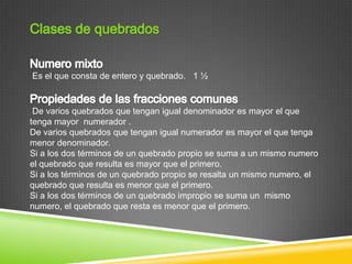 Es el que consta de entero y quebrado. 1 ½



 De varios quebrados que tengan igual denominador es mayor el que
tenga mayor numerador .
De varios quebrados que tengan igual numerador es mayor el que tenga
menor denominador.
Si a los dos términos de un quebrado propio se suma a un mismo numero
el quebrado que resulta es mayor que el primero.
Si a los términos de un quebrado propio se resalta un mismo numero, el
quebrado que resulta es menor que el primero.
Si a los dos términos de un quebrado impropio se suma un mismo
numero, el quebrado que resta es menor que el primero.
 