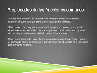 Si a los dos temimos de un quebrado impropio se resta un mismo
numero, el quebrado que resulta es mayor que el primero.

Si el numero de un quebrado se multiplica por un numero si variar el
denominador el quebrado queda multiplicado por dicho numero, y si se
divide, el quebrado queda dividido entre dicho numero.

Si el denominador de un quebrado se multiplica o divide entre un numero
el quebrado queda dividido en el primer caso y multiplicado en el segundo
por el mismo numero.
 