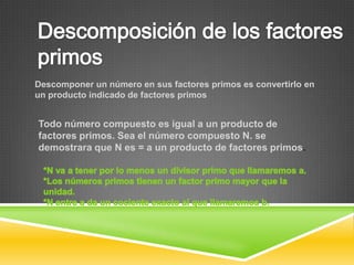 Descomponer un número en sus factores primos es convertirlo en
un producto indicado de factores primos


Todo número compuesto es igual a un producto de
factores primos. Sea el número compuesto N. se
demostrara que N es = a un producto de factores primos.
 