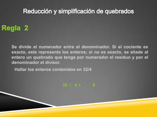 Se divide el numerador entre el denominador. Si el cociente es
exacto, este representa los enteros; si no es exacto, se añade al
entero un quebrado que tenga por numerador el residuo y por el
denominador el divisor.
 Hallar los enteros contenidos en 32/4


                        32 / 4 =         8
 