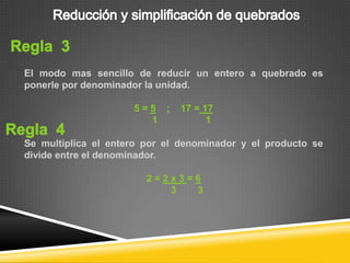 El modo mas sencillo de reducir un entero a quebrado es
ponerle por denominador la unidad.

                     5=5 ;    17 = 17
                       1            1

Se multiplica el entero por el denominador y el producto se
divide entre el denominador.

                        2=2x3=6
                           3  3
 