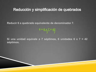 Reducir 6 a quebrado equivalente de denominador 7.

                       6 = 6 x 7 = 42
                             7      7

Si una unidad equivale a 7 séptimos, 6 unidades 6 x 7 = 42
séptimos.
 