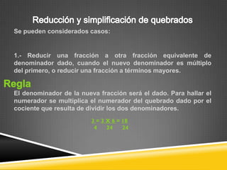 Se pueden considerados casos:


1.- Reducir una fracción a otra fracción equivalente de
denominador dado, cuando el nuevo denominador es múltiplo
del primero, o reducir una fracción a términos mayores.


El denominador de la nueva fracción será el dado. Para hallar el
numerador se multiplica el numerador del quebrado dado por el
cociente que resulta de dividir los dos denominadores.
 