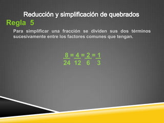Regla 5
 Para simplificar una fracción se dividen sus dos términos
 sucesivamente entre los factores comunes que tengan.



                     8=4=2=1
                     24 12 6 3
 