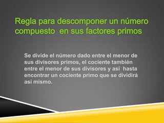 Se divide el número dado entre el menor de
sus divisores primos, el cociente también
entre el menor de sus divisores y así hasta
encontrar un cociente primo que se dividirá
así mismo.
 