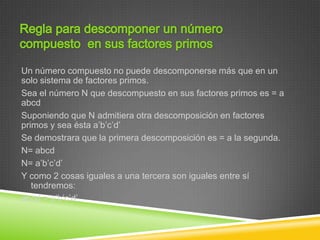 Un número compuesto no puede descomponerse más que en un
solo sistema de factores primos.
Sea el número N que descompuesto en sus factores primos es = a
abcd
Suponiendo que N admitiera otra descomposición en factores
primos y sea ésta a’b’c’d’
Se demostrara que la primera descomposición es = a la segunda.
N= abcd
N= a’b’c’d’
Y como 2 cosas iguales a una tercera son iguales entre sí
   tendremos:
abcd = a’b’c’d’
 