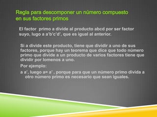 El factor primo a divide al producto abcd por ser factor
suyo, lugo a a’b’c’d’, que es igual al anterior.

Si a divide este producto, tiene que dividir a uno de sus
factores, porque hay un teorema que dice que todo número
primo que divide a un producto de varios factores tiene que
dividir por lomenos a uno.
Por ejemplo:
a a’, luego a= a’ , porque para que un número primo divida a
   otro número primo es necesario que sean iguales.
 
