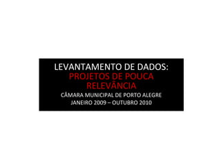 LEVANTAMENTO DE DADOS:
PROJETOS DE POUCA
RELEVÂNCIA
CÂMARA MUNICIPAL DE PORTO ALEGRE
JANEIRO 2009 – OUTUBRO 2010
 
