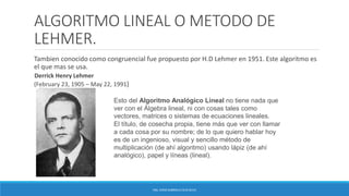 ALGORITMO LINEAL O METODO DE
LEHMER.
Tambien conocido como congruencial fue propuesto por H.D Lehmer en 1951. Este algoritmo es
el que mas se usa.
Derrick Henry Lehmer
(February 23, 1905 – May 22, 1991)
ING. EDNA GABRIELA CEJA SILVA
Esto del Algoritmo Analógico Lineal no tiene nada que
ver con el Álgebra lineal, ni con cosas tales como
vectores, matrices o sistemas de ecuaciones lineales.
El título, de cosecha propia, tiene más que ver con llamar
a cada cosa por su nombre; de lo que quiero hablar hoy
es de un ingenioso, visual y sencillo método de
multiplicación (de ahí algoritmo) usando lápiz (de ahí
analógico), papel y líneas (lineal).
 