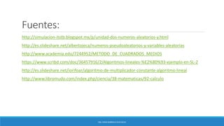 Fuentes:
http://simulacion-itstb.blogspot.mx/p/unidad-dos-numeros-aleatorios-y.html
http://es.slideshare.net/albertojeca/numeros-pseudoaleatorios-y-variables-aleatorias
http://www.academia.edu/7244952/METODO_DE_CUADRADOS_MEDIOS
https://www.scribd.com/doc/36457916/2/Algoritmos-lineales-%E2%80%93-ejemplo-en-SL-2
http://es.slideshare.net/iorifoar/algoritmo-de-multiplicador-constante-algoritmo-lineal
http://www.libromudo.com/index.php/ciencia/38-matematicas/92-calculo
ING. EDNA GABRIELA CEJA SILVA
 