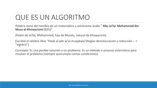 QUE ES UN ALGORITMO
Palabra viene del nombre de un matemático y astrónomo árabe “ Abu Ja'far Mohammed ibn
Musa al-Khowarizmi (825)”
(Padre de Ja'far, Mohammed, hijo de Moisés, natural de Khowarizm).
Escribió el célebre libro “Kitab al jabr w'al-muqabala”(Reglas derestauración y reducción -- >
“algebra”)
Concepto: Es una posible solución a un problema. Es un método o proceso sistemático para
resolver el problema (siempre quecumpla ciertas condiciones)
ING. EDNA GABRIELA CEJA SILVA
 