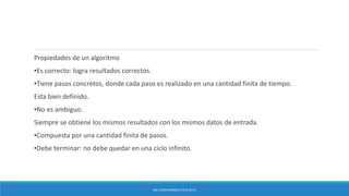 Propiedades de un algoritmo
▪Es correcto: logra resultados correctos.
▪Tiene pasos concretos, donde cada paso es realizado en una cantidad finita de tiempo.
Esta bien definido.
▪No es ambiguo.
Siempre se obtiene los mismos resultados con los mismos datos de entrada.
▪Compuesta por una cantidad finita de pasos.
▪Debe terminar: no debe quedar en una ciclo infinito.
ING. EDNA GABRIELA CEJA SILVA
 