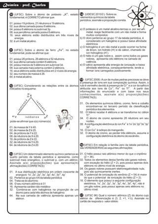 10 40
(UFSC) Sobre o átomo de potássio K , estado19
fundamental, é CORRETO afirmar que:
01. possui 19 prótons, 21 nêutrons e 19 elétrons.
02. sua última camada possui 8 elétrons.
04. possui 6 elétrons no subnível 3p.
08. sua penúltima camada possui 8 elétrons.
16. seus elétrons estão distribuídos em três níveis de
energia.
32. é um metal alcalino.
11
52
(UFSC) Sobre o átomo de ferro Fe , no estado26
fundamental, pode-se afirmar que:
01. possui 26 prótons, 26 elétrons e 52 nêutrons.
02. sua última camada contém 6 elétrons.
04. possui menos de 5 elétrons em subnível 3d.
08. sua camada mais externa contém 2 elétrons.
16. seus elétrons estão distribuídos em 2 níveis de energia.
32. seu número de massa é 26.
64. é metal alcalino.
12 (UFSC) Considerando as relações entre os átomos
indicados no esquema:
pode-se afirmar que o(s) número(s)
01. de massa deYé 40.
02. de massa de Z é 20.
04. de prótons deYé 22.
08. de nêutrons de X é 20.
16. de prótons de Z é 22.
32. de nêutrons deYé 20.
64. de nêutrons de Z é 20.
13 (UFSC) Um determinado elemento químico pertence ao
quarto período da tabela periódica e apresenta, como
subnível mais energético, o subnível p, com um elétron.
Assinale a(s) proposição(ões) que apresenta(m)
afirmação(ões) CORRETA(S):
01. A sua distribuição eletrônica em ordem crescente de
2 2 6 2 6 2 10 1
energia é: 1s , 2s , 2p , 3s , 3p , 4s , 3d , 4p
02. Pertence ao grupo 4Ada tabela periódica
04. Trata-se do alumínio
08. O seu número atômico é 31
16. Apresenta caráter não metálico
32. Combina-se com halogênios na proporção de um
átomo para cada três átomos de halogênio
64. Na sua camada de valência apresenta apenas um
elétron.
14 (UDESC 2010/2 ) Sobre os
elementos químicos da tabela
periódica, assinale a proposição correta.
a) O potássio é um metal alcalino-terroso e, por ser um
metal, reage facilmente com um não metal e forma
muitos compostos.
b) O cloro pertence ao grupo 17 da tabela periódica, é
considerado um halogênio e possui baixa afinidade
eletrônica.
c) O hidrogênio é um não metal e pode ocorrer na forma
-
de ânion, íon hidreto (H ) e de cátion, chamado de
+
íon hidrogênio (H ).
d) O hélio é um gás nobre e, assim como todos os gases
nobres, apresenta oito elétrons na camada de
valência.
e) O cálcio apresenta alta energia de ionização e baixa
afinidade eletrônica, consequentemente, tende a
formar íons carregados positivamente.
15 (UFSC 2008) Acor de muitas pedras preciosas se deve
à presença de íons em sua composição química. Assim, o
3+
rubi é vermelho devido à presença de Cr e a cor da safira é
2+ 2+ 4+
atribuída aos íons de Co , Fe ou Ti . A partir das
informações do enunciado e com base nos seus
conhecimentos, assinale a(s) proposição(ões)
CORRETA(S).
01. Os elementos químicos titânio, cromo, ferro e cobalto
encontram-se no terceiro período da classificação
periódica dos elementos.
02. O titânio recebe 4 elétrons e se transforma no cátion
4+
Ti .
04. O átomo de cromo apresenta 28 nêutrons em seu
núcleo.
2+ 2 2 6 2 2
08. Aconfiguração eletrônica do íon Fe é 1s 2s 2p 3s 3p
8
3d .
2+
16. O íon Co é isótopo do manganês.
32. O átomo de cromo, ao perder três elétrons, assume a
configuração eletrônica do átomo de escândio.
16 (UFSC) Em relação à família zero da tabela periódica,
são VERDADEIRAS as seguintes afirmações:
01. O hélio possui raio atômico menor do que o criptônio
(Z = 36).
02. Todos os elementos dessa família são gases nobres,
com exceção do hélio (Z = 2), pois possui apenas dois
elétrons no último nível de energia.
04. Os gases nobres possuem eletronegatividade nula,
pois são quimicamente inertes.
08. O potencial de ionização do xenônio (Z = 54) é maior
do que o potencial de ionização do hélio (Z = 2).
16. O elemento que possui a seguinte configuração
2 2 6 2 6 2 2 6
eletrônica, 1s , 2s , 2p , 3s , 3p , 4s , 3d , 4p , não é
um gás nobre, pois possui apenas seis elétrons no
último nível.
17 (UFSC 96) Qual o número atômico (Z) do átomo cujo
elétron de diferenciação é (3, 2, +1, +½). Assinale no
cartão de resposta o valor obtido.
20
38
i s ó b a r o s
isóto
no
s
is
ó
to
p
o
s
X
ZY40
20
Química - prof. Charles
 