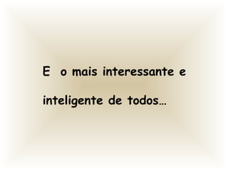 E o mais interessante e
inteligente de todos…
