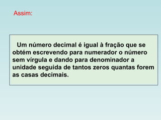 Assim:     Um número decimal é igual à fração que se obtém escrevendo para numerador o número sem vírgula e dando para denominador a unidade seguida de tantos zeros quantas forem as casas decimais. 