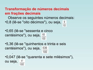 Transformação de números decimais
em frações decimais
Observe os seguintes números decimais:
•0,8 (lê-se "oito décimos"), ou seja,
•0,65 (lê-se "sessenta e cinco
centésimos"), ou seja,
•5,36 (lê-se "quinhentos e trinta e seis
centésimos"), ou seja,
.
•0,047 (lê-se "quarenta e sete milésimos"),
ou seja,
 