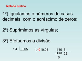 Método prático 1º) Igualamos o números de casas decimais, com o acréscimo de zeros; 2º) Suprimimos as vírgulas; 3º) Efetuamos a divisão.  1,4  0,05  1,4 0  0,05 140  5 28 -140 0 