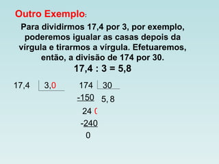 Outro Exemplo : Para dividirmos 17,4 por 3, por exemplo, poderemos igualar as casas depois da vírgula e tirarmos a vírgula. Efetuaremos, então, a divisão de 174 por 30. 17,4 : 3 = 5,8 17,4  3, 0  174  30 5, -150 24 0 8 - 240 0 