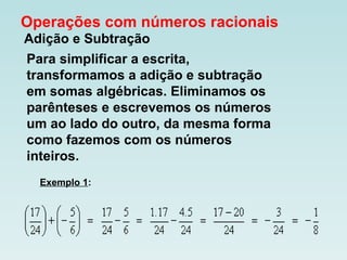 Operações com números racionais   Adição e Subtração   Para simplificar a escrita, transformamos a adição e subtração em somas algébricas. Eliminamos os parênteses e escrevemos os números um ao lado do outro, da mesma forma como fazemos com os números inteiros.  Exemplo 1 :                                                                                                                                                                                                                                                                                         