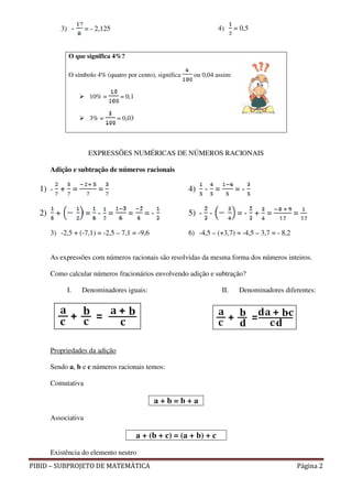 3) -    = - 2,125                                        4)      = 0,5


               O que significa 4%?

               O símbolo 4% (quatro por cento), significa    ou 0,04 assim:


                      10% =       = 0,1


                      3% =       = 0,03




                      EXPRESSÕES NUMÉRICAS DE NÚMEROS RACIONAIS

       Adição e subtração de números racionais

  1) - + =                =                                 4)   - =          =-

  2)     +           = - =           =      =-              5) - -             =- + =               =

       3) -2,5 + (-7,1) = -2,5 – 7,1 = -9,6                 6) -4,5 – (+3,7) = -4,5 – 3,7 = - 8,2


       As expressões com números racionais são resolvidas da mesma forma dos números inteiros.

       Como calcular números fracionários envolvendo adição e subtração?

              I.    Denominadores iguais:                               II.    Denominadores diferentes:




       Propriedades da adição

       Sendo a, b e c números racionais temos:

       Comutativa

                                               a+b=b+a

       Associativa

                                          a + (b + c) = (a + b) + c

       Existência do elemento neutro
PIBID – SUBPROJETO DE MATEMÁTICA                                                                    Página 2
 