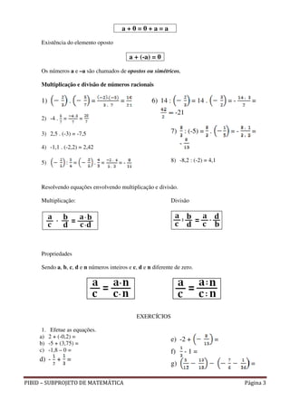 a+0=0+a=a

     Existência do elemento oposto

                                            a + (-a) = 0

     Os números a e –a são chamados de opostos ou simétricos.

     Multiplicação e divisão de números racionais

     1)           .         =           =            6) 14 :             = 14 .         =-     =
                                                                -21
     2) -4 . =         =

     3) 2,5 . (-3) = -7,5                                     7)       : (-5) = .       =-     =
                                                                   -
     4) -1,1 . (-2,2) = 2,42

     5)          : =           . =     =-                     8) -8,2 : (-2) = 4,1



     Resolvendo equações envolvendo multiplicação e divisão.

     Multiplicação:                                           Divisão




     Propriedades

     Sendo a, b, c, d e n números inteiros e c, d e n diferente de zero.




                                               EXERCÍCIOS

     1.    Efetue as equações.
    a)    2 + (-0,2) =
                                                              e) -2 +               =
    b)    -5 + (3,75) =
    c)    -1,8 – 0 =                                          f)       -1=
    d) - + =
                                                              g)                               =

PIBID – SUBPROJETO DE MATEMÁTICA                                                             Página 3
 