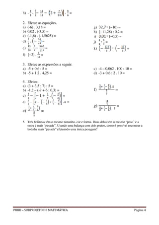 h) - -                         - =

     2.   Efetue as equações.
     a)   (-6) . 3,18 =                                  g)       −10) =
     b)   0,02 . (-3,5) =                                h) −11,28) : 0,2 =
     c)   (-1,6) . (-1,5625) =                           i)       −0,5) =
     d)     .         =                                  j) : =
     e)     .          =                                 k)                       =
     f)    −2) .   =

     3. Efetue as expressões a seguir:
     a) -5 + 0,6 : 5 =                                   c) -4 – 0,062 . 100 : 10 =
     b) -5 + 1,2 . 4,25 =                                d) -3 + 0,6 : 2 . 10 =

     4. Efetue:
     a) (3 + 3,5 : 7) : 5 =
     b) -1,2 – (-7 + 6 : 0,3) =                          f)              =
     c)                         =
     d)
                                                         g)                =
     e)            =

     5. Três bolinhas têm o mesmo tamanho, cor e forma. Duas delas têm o mesmo “peso” e a
        outra é mais “pesada”. Usando uma balança com dois pratos, como é possível encontrar a
        bolinha mais “pesada” efetuando uma única pesagem?




PIBID – SUBPROJETO DE MATEMÁTICA                                                       Página 4
 