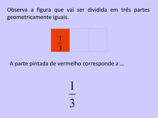 Observa a figura que vai ser dividida em três partes
geometricamente iguais.


                  1
                  3

A parte pintada de vermelho corresponde a …


                      1
                      3
 