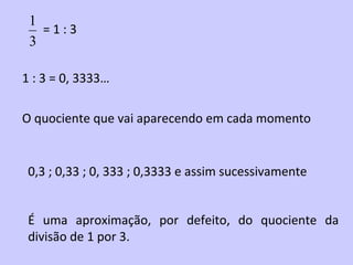 1
   =1:3
 3

1 : 3 = 0, 3333…

O quociente que vai aparecendo em cada momento


 0,3 ; 0,33 ; 0, 333 ; 0,3333 e assim sucessivamente


 É uma aproximação, por defeito, do quociente da
 divisão de 1 por 3.
 