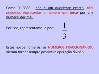 Como 0, 3333… não é um quociente exacto, não
podemos representar o número um terço por um
numeral decimal.

Por isso, representamo-lo por:   1
                                 3
Estes novos números, os NÚMEROS FRACCIONÁRIOS,
vieram tornar sempre possível a operação divisão.
 