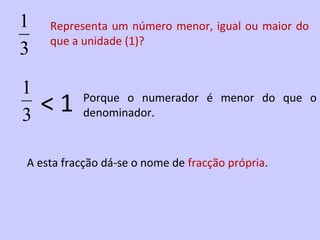 1   Representa um número menor, igual ou maior do
    que a unidade (1)?
3

1
3   <1    Porque o numerador é menor do que o
          denominador.



A esta fracção dá-se o nome de fracção própria.
 