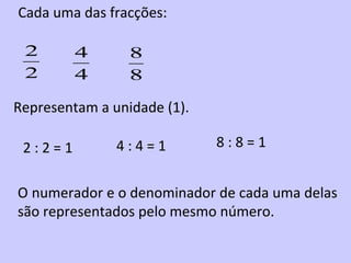 Cada uma das fracções:

 2       4       8
 2       4       8

Representam a unidade (1).

 2:2=1         4:4=1         8:8=1


O numerador e o denominador de cada uma delas
são representados pelo mesmo número.
 