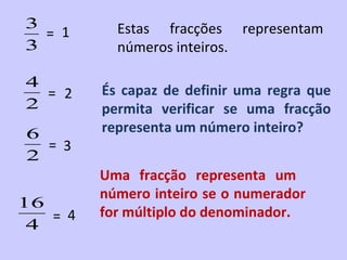 3          Estas fracções representam
  = 1
3          números inteiros.

4
  = 2    És capaz de definir uma regra que
2        permita verificar se uma fracção
6        representa um número inteiro?
  = 3
2
         Uma fracção representa um
         número inteiro se o numerador
16
   = 4   for múltiplo do denominador.
 4
 
