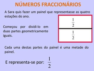 NÚMEROS FRACCIONÁRIOS
A Sara quis fazer um painel que representasse as quatro
estações do ano.
                                           1
Começou por dividi-lo em                   2
duas partes geometricamente                1
iguais.
                                           2

Cada uma destas partes do painel é uma metade do
painel.

                      1
 E representa-se por:
                      2
 