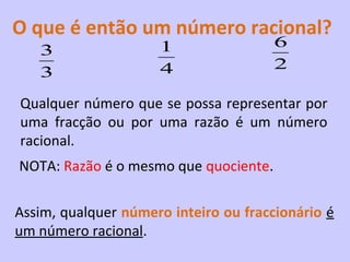 O que é então um número racional?
                     1                 6
   3
                     4                 2
   3
Qualquer número que se possa representar por
uma fracção ou por uma razão é um número
racional.
NOTA: Razão é o mesmo que quociente.

Assim, qualquer número inteiro ou fraccionário é
um número racional.
 