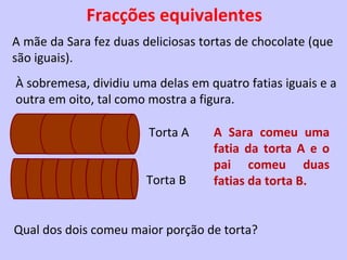 Fracções equivalentes
A mãe da Sara fez duas deliciosas tortas de chocolate (que
são iguais).
À sobremesa, dividiu uma delas em quatro fatias iguais e a
outra em oito, tal como mostra a figura.

                        Torta A     A Sara comeu uma
                                    fatia da torta A e o
                                    pai comeu duas
                        Torta B     fatias da torta B.


Qual dos dois comeu maior porção de torta?
 