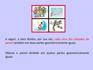 A seguir, a Sara dividiu, por sua vez, cada uma das metades do
painel também em duas partes geometricamente iguais.


Obteve o painel dividido em quatro partes geometricamente
iguais.
 
