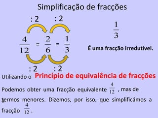 Simplificação de fracções
           :2    :2
                                         1
        4   2   1                        3
          =   =
       12   6   3              É uma fracção irredutível.


          :2        :2
Utilizando o   Princípio de equivalência de fracções
                                       4
Podemos obter uma fracção equivalente 12 , mas de
termos menores. Dizemos, por isso, que simplificámos a
a
         4
fracção 12 .
 