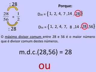 : 28                         Porque:
 28   1             D28 = { 1, 2, 4, 7 ,14 , 28 }
    =
 56   2

    : 28             D56 = { 1, 2, 4, 7, 8 ,14 , 28 ,56}

O máximo divisor comum entre 28 e 56 é o maior número
que é divisor comum destes números.


           m.d.c.(28,56) = 28

                     ou
 