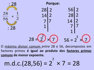 : 28                    Porque:
                        28 2           56   2
 28   1
    =                   14 2           28   2
 56   2
                         7 7           14   2
   : 28                  1              7   7
                                        1
                        2                   3
                28 = 2 × 7            56 = 2 × 7
O máximo divisor comum entre 28 e 56, decompostos em
factores primos é igual ao produto dos factores primos
comuns de menor expoente.
                               2
 m.d.c.(28,56) = 2 × 7 = 28
 