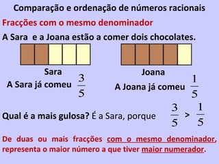 Comparação e ordenação de números racionais
Fracções com o mesmo denominador
A Sara e a Joana estão a comer dois chocolates.


           Sara                    Joana
                 3                            1
 A Sara já comeu            A Joana já comeu
                  5                           5
                                          3    1
Qual é a mais gulosa? É a Sara, porque      >
                                          5    5
De duas ou mais fracções com o mesmo denominador,
representa o maior número a que tiver maior numerador.
 