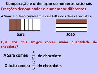 Comparação e ordenação de números racionais
Fracções denominador e numerador diferentes
A Sara e o João comeram o que falta dos dois chocolates.



         Sara                           João
Qual dos dois amigos comeu maior quantidade de
chocolate?
              5
 A Sara comeu   do chocolate.
              8
              2
 O João comeu   do chocolate.
              3
 