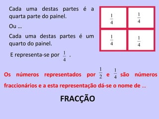 Cada uma destas partes é a
 quarta parte do painel.                1         1
                                        4         4
 Ou …
 Cada uma destas partes é um            1         1
 quarto do painel.                      4         4

  E representa-se por 1 .
                      4
                                   1   1
Os números representados       por 2 e 4 são     números
fraccionários e a esta representação dá-se o nome de …

                     FRACÇÃO
 