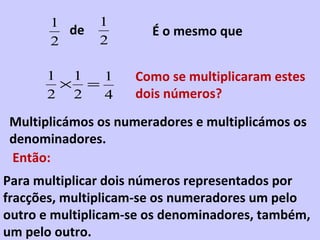 1       1
         de            É o mesmo que
       2       2

      1 1  1        Como se multiplicaram estes
       × =
      2 2  4        dois números?
Multiplicámos os numeradores e multiplicámos os
denominadores.
Então:
Para multiplicar dois números representados por
fracções, multiplicam-se os numeradores um pelo
outro e multiplicam-se os denominadores, também,
um pelo outro.
 